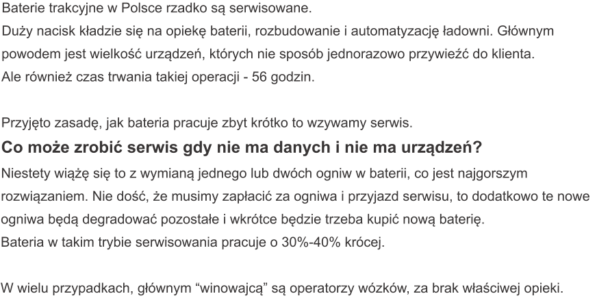 Baterie trakcyjne w Polsce rzadko są serwisowane. Duży nacisk kładzie się na opiekę baterii, rozbudowanie i automatyzację ładowni. Głównym powodem jest wielkość urządzeń, których nie sposób jednorazowo przywieźć do klienta. Ale również czas trwania takiej operacji - 56 godzin.  Przyjęto zasadę, jak bateria pracuje zbyt krótko to wzywamy serwis. Co może zrobić serwis gdy nie ma danych i nie ma urządzeń? Niestety wiążę się to z wymianą jednego lub dwóch ogniw w baterii, co jest najgorszym rozwiązaniem. Nie dość, że musimy zapłacić za ogniwa i przyjazd serwisu, to dodatkowo te nowe ogniwa będą degradować pozostałe i wkrótce będzie trzeba kupić nową baterię. Bateria w takim trybie serwisowania pracuje o 30%-40% krócej.  W wielu przypadkach, głównym “winowajcą” są operatorzy wózków, za brak właściwej opieki.